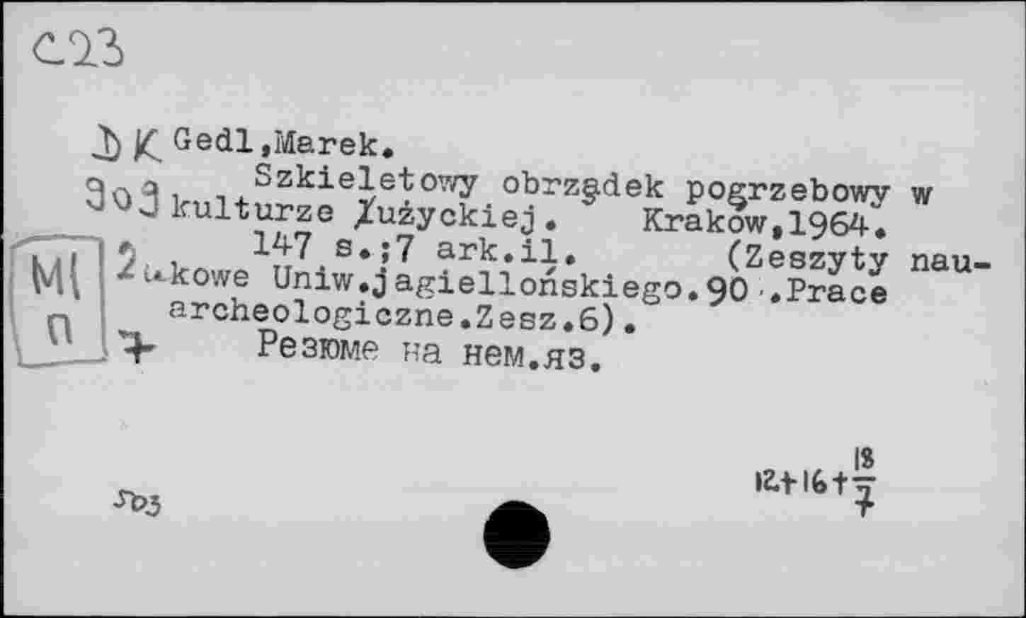 ﻿
T) £ Gedl »Marek«
9лЯ і	°z^ieletowy obrzgdek pogrzebowy w
aojkulturze /uzyckiej. * Krakow,1964;
kii y. ,	s«;7 ark.il.	(Zeszyty
<*ukowe Uniw.jagiellonskiego.90 .Prace
Krakow,1964«
(Zeszyty nau-
archeologiczne.Zesz.6)
Резюме на нем.яз.

18 lZ.tl6+^